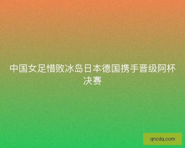 中国女足惜败冰岛日本德国携手晋级阿杯决赛